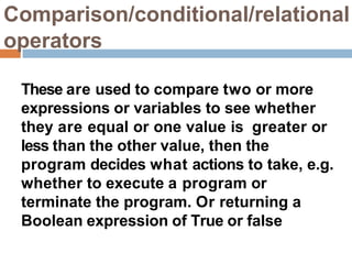 Comparison/conditional/relational
operators
These are used to compare two or more
expressions or variables to see whether
they are equal or one value is greater or
less than the other value, then the
program decides what actions to take, e.g.
whether to execute a program or
terminate the program. Or returning a
Boolean expression of True or false
 
