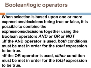 Boolean/logic operators
When selection is based upon one or more
expressions/decisions being true or false, it is
possible to combine the
expressions/decisions together using the
Boolean operators AND or OR or NOT
If the AND operator is used, both conditions
must be met in order for the total expression
to be true.
If the OR operator is used, either condition
must be met in order for the total expression
to be true.
 