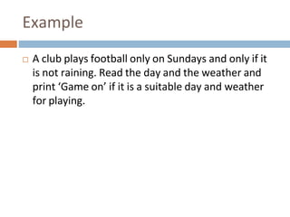 Example
 A club plays football only on Sundays and only if it
is not raining. Read the day and the weather and
print ‘Game on’ if it is a suitable day and weather
for playing.
 