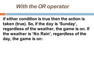 With the OR operator
if either condition is true then the action is
taken (true). So, if the day is ‘Sunday’,
regardless of the weather, the game is on. If
the weather is ‘No Rain’, regardless of the
day, the game is on:
 