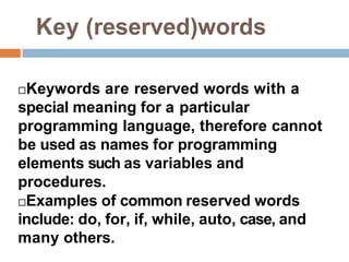 Key (reserved)words
Keywords are reserved words with a
special meaning for a particular
programming language, therefore cannot
be used as names for programming
elements such as variables and
procedures.
Examples of common reserved words
include: do, for, if, while, auto, case, and
many others.
 