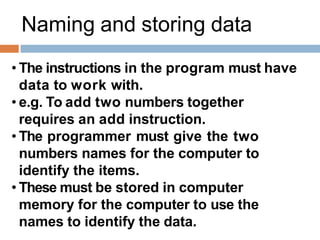 Naming and storing data
• The instructions in the program must have
data to work with.
• e.g. To add two numbers together
requires an add instruction.
• The programmer must give the two
numbers names for the computer to
identify the items.
• These must be stored in computer
memory for the computer to use the
names to identify the data.
 