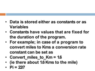 • Data is stored either as constants or as
Variables
• Constants have values that are fixed for
the duration of the program.
• For example; in case of a program to
convert miles to Kms a conversion rate
constant can be set as
• Convert_miles_to_Km = 1.6
• (ie there about 1.6 Kms to the mile)
• Pi = 22/7
 