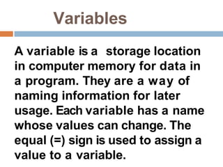 Variables
A variable is a storage location
in computer memory for data in
a program. They are a way of
naming information for later
usage. Each variable has a name
whose values can change. The
equal (=) sign is used to assign a
value to a variable.
 