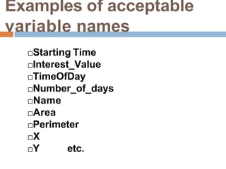 Examples of acceptable
variable names
Starting Time
Interest_Value
TimeOfDay
Number_of_days
Name
Area
Perimeter
X
Y etc.
 