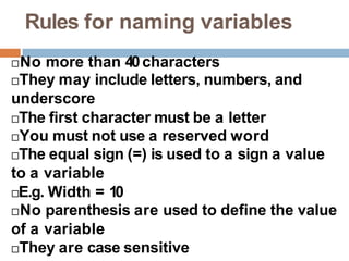 Rules for naming variables
No more than 40characters
They may include letters, numbers, and
underscore
The first character must be a letter
You must not use a reserved word
The equal sign (=) is used to a sign a value
to a variable
E.g. Width = 10
No parenthesis are used to define the value
of a variable
They are case sensitive
 