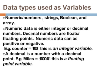 Data types used as Variables
Numeric/numbers , strings, Boolean, and
array.
Numeric data is either integer or decimal
numbers. Decimal numbers are floats/
floating points. Numeric data can be
positive or negative.
E.g. counter = 100 this is an integer variable.
A decimal is a number with a decimal
point. E.g. Miles = 1000.01this is a floating
point variable.
 