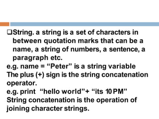 String. a string is a set of characters in
between quotation marks that can be a
name, a string of numbers, a sentence, a
paragraph etc.
e.g. name = “Peter” is a string variable
The plus (+) sign is the string concatenation
operator.
e.g. print “hello world”+ “its 10PM”
String concatenation is the operation of
joining character strings.
 