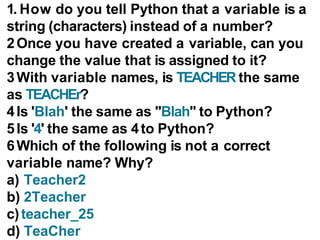 1. How do you tell Python that a variable is a
string (characters) instead of a number?
2Once you have created a variable, can you
change the value that is assigned to it?
3With variable names, is TEACHER the same
as TEACHEr?
4Is 'Blah' the same as "Blah" to Python?
5Is '4' the same as 4to Python?
6Which of the following is not a correct
variable name? Why?
a) Teacher2
b) 2Teacher
c)teacher_25
d) TeaCher
 