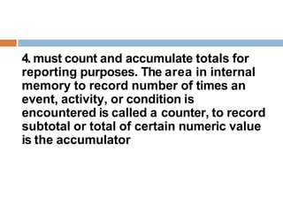 4. must count and accumulate totals for
reporting purposes. The area in internal
memory to record number of times an
event, activity, or condition is
encountered is called a counter, to record
subtotal or total of certain numeric value
is the accumulator
 