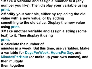 1Make a variable and assign a number to it (any
number you like). Then display your variable using
print.
2Modify your variable, either by replacing the old
value with a new value, or by adding
something to the old value. Display the new value
using print.
3Make another variable and assign a string (some
text) to it. Then display it using
print.
4 calculate the number of
minutes in a week. But this time, use variables. Make
a variable for DaysPerWeek, HoursPerDay, and
MinutesPerHour (or make up your own names), and
then multiply
them together.
 