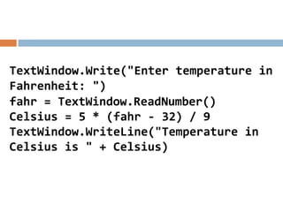 TextWindow.Write("Enter temperature in
Fahrenheit: ")
fahr = TextWindow.ReadNumber()
Celsius = 5 * (fahr - 32) / 9
TextWindow.WriteLine("Temperature in
Celsius is " + Celsius)
 