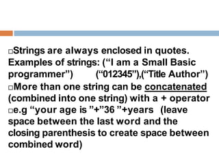 Strings are always enclosed in quotes.
Examples of strings: (“I am a Small Basic
programmer”) (“012345”),(“Title Author”)
More than one string can be concatenated
(combined into one string) with a + operator
e.g “your age is ”+”36 ”+years (leave
space between the last word and the
closing parenthesis to create space between
combined word)
 