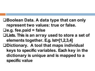 Boolean Data. A data type that can only
represent two values: true or false.
e.g. fee.paid = false
Lists. This is an array used to store a set of
elements together. E.g. lst=[1,2,3,4]
Dictionary. A tool that maps individual
keys to specific variables. Each key in the
dictionary is unique and is mapped to a
specific value
 