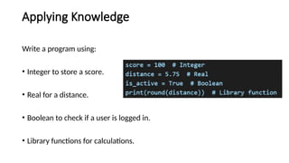 Applying Knowledge
Write a program using:
• Integer to store a score.
• Real for a distance.
• Boolean to check if a user is logged in.
• Library functions for calculations.
 