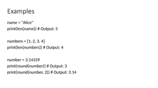 Examples
name = "Alice"
print(len(name)) # Output: 5
numbers = [1, 2, 3, 4]
print(len(numbers)) # Output: 4
number = 3.14159
print(round(number)) # Output: 3
print(round(number, 2)) # Output: 3.14
 