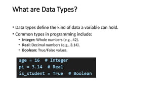 What are Data Types?
• Data types define the kind of data a variable can hold.
• Common types in programming include:
• Integer: Whole numbers (e.g., 42).
• Real: Decimal numbers (e.g., 3.14).
• Boolean: True/False values.
 