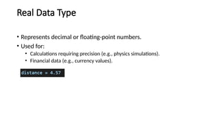 Real Data Type
• Represents decimal or floating-point numbers.
• Used for:
• Calculations requiring precision (e.g., physics simulations).
• Financial data (e.g., currency values).
 
