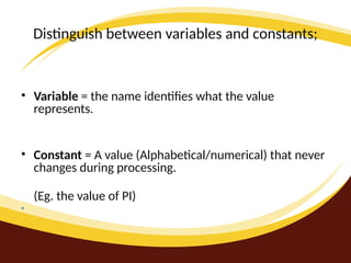 Distinguish between variables and constants;
• Variable = the name identifies what the value
represents.
• Constant = A value (Alphabetical/numerical) that never
changes during processing.
(Eg. the value of PI)
•
 