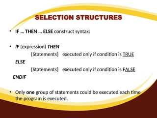 SELECTION STRUCTURES
• IF … THEN … ELSE construct syntax:
• IF (expression) THEN
{Statements} executed only if condition is TRUE
ELSE
{Statements} executed only if condition is FALSE
ENDIF
• Only one group of statements could be executed each time
the program is executed.
 