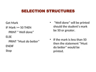 SELECTION STRUCTURES
Get Mark
IF Mark >= 50 THEN
PRINT “ Well done”
ELSE
PRINT “Must do better”
ENDIF
Stop
• “Well done” will be printed
should the student’s mark
be 50 or greater.
• If the mark is less than 50
then the statement “Must
do better” would be
printed.
 