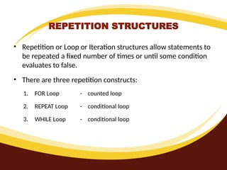 REPETITION STRUCTURES
• Repetition or Loop or Iteration structures allow statements to
be repeated a fixed number of times or until some condition
evaluates to false.
• There are three repetition constructs:
1. FOR Loop - counted loop
2. REPEAT Loop - conditional loop
3. WHILE Loop - conditional loop
 