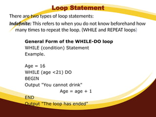 Loop Statement
There are two types of loop statements:
Indefinite: This refers to when you do not know beforehand how
many times to repeat the loop. (WHILE and REPEAT loops)
General Form of the WHILE-DO loop
WHILE (condition) Statement
Example.
Age = 16
WHILE (age <21) DO
BEGIN
Output "You cannot drink"
Age = age + 1
END
Output "The loop has ended"
 