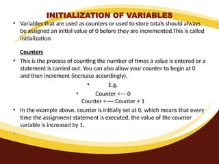 INITIALIZATION OF VARIABLES
• Variables that are used as counters or used to store totals should always
be assigned an initial value of 0 before they are incremented.This is called
initialization
Counters
• This is the process of counting the number of times a value is entered or a
statement is carried out. You can also allow your counter to begin at 0
and then increment (increase accordingly).
• E.g.
• Counter <--- 0
Counter <---- Counter + 1
• In the example above, counter is initially set at 0, which means that every
time the assignment statement is executed, the value of the counter
variable is increased by 1.
•
 