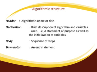 Algorithmic structure
Header : Algorithm’s name or title
Declaration : Brief description of algorithm and variables
used. i.e. A statement of purpose as well as
the initialization of variables
Body : Sequence of steps
Terminator : An end statement
 