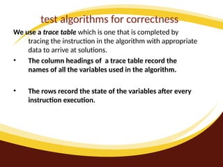 test algorithms for correctness
We use a trace table which is one that is completed by
tracing the instruction in the algorithm with appropriate
data to arrive at solutions.
• The column headings of a trace table record the
names of all the variables used in the algorithm.
• The rows record the state of the variables after every
instruction execution.
 