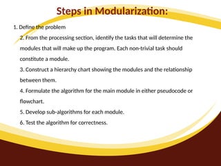 Steps in Modularization:
1. Define the problem
2. From the processing section, identify the tasks that will determine the
modules that will make up the program. Each non-trivial task should
constitute a module.
3. Construct a hierarchy chart showing the modules and the relationship
between them.
4. Formulate the algorithm for the main module in either pseudocode or
flowchart.
5. Develop sub-algorithms for each module.
6. Test the algorithm for correctness.
 