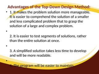 Advantages of the Top-Down Design Method:
• 1. It makes the problem solution more manageable.
It is easier to comprehend the solution of a smaller
and less complicated problem that to grasp the
solution of a large and complex problem.
•
2. It is easier to test segments of solutions, rather
than the entire solution at once.
•
3. A simplified solution takes less time to develop
and will be more readable.
•
4. The program will be easier to maintain.
 