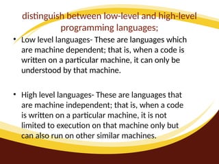 distinguish between low-level and high-level
programming languages;
• Low level languages- These are languages which
are machine dependent; that is, when a code is
written on a particular machine, it can only be
understood by that machine.
• High level languages- These are languages that
are machine independent; that is, when a code
is written on a particular machine, it is not
limited to execution on that machine only but
can also run on other similar machines.
 