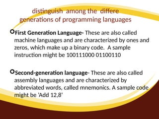 distinguish among the differe
generations of programming languages
First Generation Language- These are also called
machine languages and are characterized by ones and
zeros, which make up a binary code. A sample
instruction might be 100111000 01100110
Second-generation language- These are also called
assembly languages and are characterized by
abbreviated words, called mnemonics. A sample code
might be ‘Add 12,8’
 