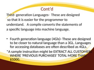 Cont’d
Third- generation Languages- These are designed
so that it is easier for the programmer to
understand. A compile converts the statements of
a specific language into machine language.
• Fourth generation language (4Gls)- These are designed
to be closer to natural language than a 3GL. Languages
for accessing databases are often described as 4GLs.
*A sample instruction might be EXTRACT ALL CUSTOMERS
WHERE 'PREVIOUS PURCHASES' TOTAL MORE THAN
$1000.
 