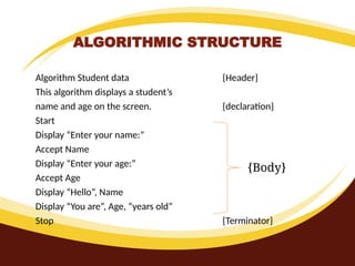 ALGORITHMIC STRUCTURE
Algorithm Student data {Header}
This algorithm displays a student’s
name and age on the screen. {declaration}
Start
Display “Enter your name:”
Accept Name
Display “Enter your age:”
Accept Age
Display “Hello”, Name
Display “You are”, Age, “years old”
Stop {Terminator}
{Body}
 