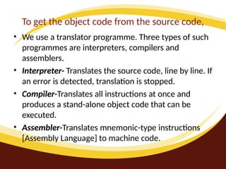 To get the object code from the source code,
• We use a translator programme. Three types of such
programmes are interpreters, compilers and
assemblers.
• Interpreter- Translates the source code, line by line. If
an error is detected, translation is stopped.
• Compiler-Translates all instructions at once and
produces a stand-alone object code that can be
executed.
• Assembler-Translates mnemonic-type instructions
[Assembly Language] to machine code.
 
