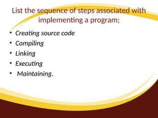 List the sequence of steps associated with
implementing a program;
• Creating source code
• Compiling
• Linking
• Executing
• Maintaining.
 