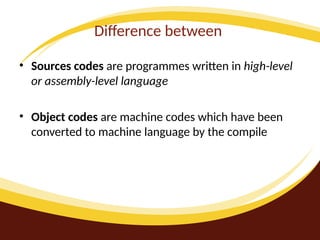 Difference between
• Sources codes are programmes written in high-level
or assembly-level language
• Object codes are machine codes which have been
converted to machine language by the compile
 