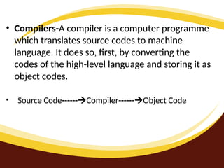 • Compilers-A compiler is a computer programme
which translates source codes to machine
language. It does so, first, by converting the
codes of the high-level language and storing it as
object codes.
• Source Code------Compiler------Object Code
 