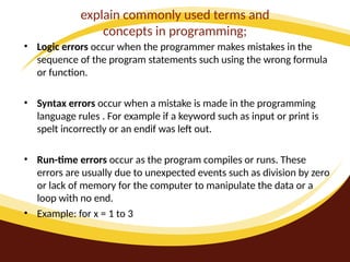 explain commonly used terms and
concepts in programming;
• Logic errors occur when the programmer makes mistakes in the
sequence of the program statements such using the wrong formula
or function.
• Syntax errors occur when a mistake is made in the programming
language rules . For example if a keyword such as input or print is
spelt incorrectly or an endif was left out.
• Run-time errors occur as the program compiles or runs. These
errors are usually due to unexpected events such as division by zero
or lack of memory for the computer to manipulate the data or a
loop with no end.
• Example: for x = 1 to 3
 