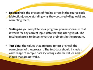 • Debugging is the process of finding errors in the source code
(detection), understanding why they occurred (diagnosis) and
correcting them.
• Testing-As you complete your program, you must ensure that
it works for any correct input data that the user gives it. The
testing phase is to detect errors or problems in the program.
• Test data: the values that are used to test or check the
correctness of the program. The test data should include a
wide range of sample data including extreme values and
inputs that are not valid.
 