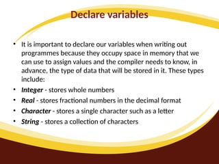 Declare variables
• It is important to declare our variables when writing out
programmes because they occupy space in memory that we
can use to assign values and the compiler needs to know, in
advance, the type of data that will be stored in it. These types
include:
• Integer - stores whole numbers
• Real - stores fractional numbers in the decimal format
• Character - stores a single character such as a letter
• String - stores a collection of characters
 