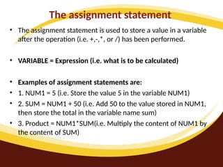 The assignment statement
• The assignment statement is used to store a value in a variable
after the operation (i.e. +,-,*, or /) has been performed.
• VARIABLE = Expression (i.e. what is to be calculated)
• Examples of assignment statements are:
• 1. NUM1 = 5 (i.e. Store the value 5 in the variable NUM1)
• 2. SUM = NUM1 + 50 (i.e. Add 50 to the value stored in NUM1,
then store the total in the variable name sum)
• 3. Product = NUM1*SUM(i.e. Multiply the content of NUM1 by
the content of SUM)
 