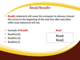 Read/Readln
• Readln statement will cause the computer to advance (move)
the cursor to the beginning of the next line after execution
while read statement will not.
• Example of Readln Read
• Readln(a,b);
• Readln(c,d);
• Readln(e,f);
Read;
Read;
 