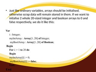 • Just like ordinary variables, arrays should be initialised,
otherwise scrap data will remain stored in them. If we want to
intialise 2 whole 20-sized integer and boolean arrays to 0 and
false respectively, we do it like this:
Var
i : Integer;
myIntArray : Array[1..20] of Integer;
myBoolArray : Array[1..20] of Boolean;
Begin
For i := 1 to 20 do
Begin
myIntArray[i] := 0;
myBoolArray[i] := false;
End;
End.
 