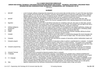 K to 12 BASIC EDUCATION CURRICULUM
JUNIOR HIGH SCHOOL TECHNICAL LIVELIHOOD EDUCATION AND SENIOR HIGH SCHOOL - TECHNICAL-VOCATIONAL-LIVELIHOOD TRACK
INFORMATION AND COMMUNICATIONS TECHNOLOGY–PROGRAMMING (.NET TECHNOLOGY) NC III
(320 hours)
Page 26 of 33
K to 12 ICT – Programming (.Net Technology) NC III Curriculum Guide May 2016 *LO-Learning Outcomes
GLOSSARY
1. ADO.NET - a set of computer software components that programmers can use to access data and data services. It is part of the base class library
that is included with the Microsoft .NET Framework. Commonly used by programmers to access and modify data stored in relational
database systems, it can also access data in nonrelational sources. ADO.NET is sometimes considered an evolution of ActiveX Data
Objects (ADO) technology, but was changed so extensively that it can be considered an entirely new product.
2. ASP.NET - a Web application framework developed and marketed by Microsoft to allow programmers to build dynamic Web sites, Web
applications and Web services. ASP.NET is built on the Common Language Runtime (CLR), allowing programmers to write ASP.NET
code using any supported .NET language.
3. Algorithm - a type of effective method in which a list of well-defined instructions for completing a task will, when given an initial state, proceed
through a well-defined series of successive states, eventually terminating in an end-state. The transition from one state to the next is
not necessarily deterministic; some algorithms, known as probabilistic algorithms, incorporate randomness.
4. Artificial intelligence
programmer
- develops the logic the game uses to carry out a large number of actions. An AI programmer may program pathfinding, strategy and
enemy tactic systems. This is one of the most challenging aspects of game programming and its sophistication is developing rapidly.
5. Browser - a software package that provides the user interface for accessing Internet, intranet, and extranet Web sites.
6. COBOL - one of the oldest programming languages. Its name is an acronym for COmmon Business-Oriented Language, defining its primary
domain in business, finance, and administrative systems for companies and governments.
7. Compiler - a computer program (or set of programs) that transforms source code written in a programming language (the source language) into
another computer language (the target language, often having a binary form known as object code). The most common reason for
wanting to transform source code is to create an executable program.
8. Computer - a device that has the ability to accept data,internally store and execute a program of instructions, perform mathematical, logical, and
manipulative operations on data, and report the results.
9. Computer program - also a software program, or just a program; a sequence of instructions written to perform a specified task for a computer. A computer
requires programs to function, typically executing the program's instructions in a central processor. The program has an executable
form that the computer can use directly to execute the instructions. The same program in its human-readable source code form, from
which executable programs are derived (i.e., compiled), enables a programmer to study and develop its algorithms.
10. Computer programming - the iterative process of writing or editing source code. Editing source code involves testing, analyzing, and refining, and sometimes
coordinating with other programmers on a jointly developed program. A person who practices this skill is referred to as a computer
programmer, software developer, or coder. The sometimes lengthy process of computer programming is usually referred to as
software development.
11. Computer Terminal - any input/output device connected by telecommunications links to a computer.
12. C language - an imperative (procedural) systems implementation language. It was designed to be compiled using a relatively straightforward
compiler, to provide low-level access to memory and language constructs that map efficiently to machine instructions, and to require
minimal run-time support. C was therefore useful for many applications that had formerly been coded in assembly language.
13. C++ language - a statically typed, free-form, multi-paradigm, compiled, general-purpose programming language. It comprises a combination of both
high-level and low-level language features. Some of its application domains include systems software, application software, device
drivers, embedded software, high-performance server, and client applications, and entertainment software such as video games.
14. Data - objective measurements of the attributes (characteristics) of entities such as people, places, things, and events.
 