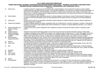 K to 12 BASIC EDUCATION CURRICULUM
JUNIOR HIGH SCHOOL TECHNICAL LIVELIHOOD EDUCATION AND SENIOR HIGH SCHOOL - TECHNICAL-VOCATIONAL-LIVELIHOOD TRACK
INFORMATION AND COMMUNICATIONS TECHNOLOGY–PROGRAMMING (.NET TECHNOLOGY) NC III
(320 hours)
Page 28 of 33
K to 12 ICT – Programming (.Net Technology) NC III Curriculum Guide May 2016 *LO-Learning Outcomes
31. Oracle Forms - a software product for creating screens that interact with an Oracle database. It has a typical IDE including an object navigator,
property sheet and code editor that uses PL/SQL. It was originally developed to run server-side in character mode terminal sessions. It
was ported to other platforms, including Windows, to function in a client–server environment. Later versions were ported to Java
where it runs in a Java EE container and can integrate with Java and Web services. The primary focus of Forms is to create data entry
systems that access an Oracle database.
32. Oracle Reports - is a tool for developing reports against data stored in an Oracle database. Oracle Reports consists of Oracle Reports Developer (a
component of the Oracle Developer Suite) and Oracle Application Server Reports Services (a component of the Oracle Application
Server).
33. Outsourcing - turning over all or part of an organization’s information systems operation to outside contractors, known as systems integrators or
facilities management companies.
34. Programming language - an artificial language designed to express computations that can be performed by a machine, particularly a computer. Programming
languages can be used to create programs that control the behavior of a machine, to express algorithms precisely, or as a mode of
human communication.
35. Program Evaluation and
Review Technique
(PERT)
- a statistical tool used in project management that is designed to analyze and represent the tasks involved in completing a given
project.
36. Quality Assurance - methods for ensuring that information systems are free from errors and fraud and provide information products of high quality.
37. Relational database
management system
(RDBMS)
- a database management system (DBMS) that is based on the relational model as introduced by E. F. Codd. Most popular commercial
and open source databases currently in use are based on the relational database model. A short definition of an RDBMS may be a
DBMS in which data is stored in the form of tables and the relationship among the data is also stored in the form of tables.
38. Service-oriented
programming (SOP)
- a programming paradigm that uses "services" as the unit of computer work, to design and implement integrated business applications
and mission critical software programs. Services can represent steps of business processes and thus one of the main applications of
this paradigm is the cost-effective delivery of standalone or composite business applications that can “integrate from the inside-out.”
39. Software - computer programs and procedures concerned with the operation of an information system.
40. Source code - any collection of statements or declarations written in some human-readable computer programming language. Source code is the
means most often used by programmers to specify the actions to be performed by a computer.
41. SQL - often referred to as Structured Query Language; a database computer language designed for managing data in relational database
management systems (RDBMS), and originally based upon relational algebra. Its scope includes data insert, query, update and delete,
schema creation and modification, and data access control.
42. Standards - measures of performance developed to evaluate the progress of a system toward its objectives.
43. System - an assembly of methods, procedures, or techniques unified by regulated interaction to form an organized whole.
44. User- friendly - a characteristic of human-operated equipment and systems that makes them safe, comfortable, and easy to use.
45. User interface - the system by which people (users) interact with a machine. The user interface includes hardware (physical) and software (logical)
components. User interfaces exist for various systems, and provide a means of: 1) input, allowing the users to manipulate a system;
and/or 2) output, allowing the system to indicate the effects of the users' manipulation.
46. VB.NET - a redesigned, object-oriented dialect of Visual Basic.
47. Web application - an application that is accessed over a network such as the Internet or an intranet. The term may also mean a computer software
application that is hosted in a browser-controlled environment (e.g., a Java applet) or coded in a browser-supported language (such as
JavaScript, combined with a browser-rendered markup language like HTML) and reliant on a common Web browser to render the
application executable.
 