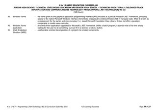 K to 12 BASIC EDUCATION CURRICULUM
JUNIOR HIGH SCHOOL TECHNICAL LIVELIHOOD EDUCATION AND SENIOR HIGH SCHOOL - TECHNICAL-VOCATIONAL-LIVELIHOOD TRACK
INFORMATION AND COMMUNICATIONS TECHNOLOGY–PROGRAMMING (.NET TECHNOLOGY) NC III
(320 hours)
Page 29 of 33
K to 12 ICT – Programming (.Net Technology) NC III Curriculum Guide May 2016 *LO-Learning Outcomes
48. Windows Forms - the name given to the graphical application programming interface (API) included as a part of Microsoft's.NET Framework, providing
access to the native Microsoft Windows interface elements by wrapping the existing Windows API in managed code. While it is seen as
a replacement for the earlier and more complex C++ based Microsoft Foundation Class Library, it does not offer a paradigm
comparable to model–view–controller.
49. Windows Forms
application
- an event-driven application supported by Microsoft's .NET Framework. Unlike a batch program, it spends most of its time simply
waiting for the user to do something, such as fill in a text box or click a button.
50. Work Breakdown
Structure (WBS)
- a deliverable oriented decomposition of a project into smaller components.
 