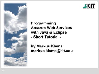 1
Programming
Amazon Web Services
with Java & Eclipse
- Short Tutorial -
by Markus Klems
markus.klems@kit.edu
 